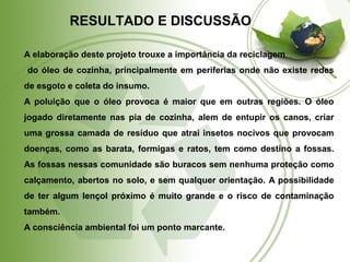 RESULTADO E DISCUSSÃO 
A elaboração deste projeto trouxe a importância da reciclagem 
do óleo de cozinha, principalmente em periferias onde não existe redes 
de esgoto e coleta do insumo. 
A poluição que o óleo provoca é maior que em outras regiões. O óleo 
jogado diretamente nas pia de cozinha, alem de entupir os canos, criar 
uma grossa camada de resíduo que atrai insetos nocivos que provocam 
doenças, como as barata, formigas e ratos, tem como destino a fossas. 
As fossas nessas comunidade são buracos sem nenhuma proteção como 
calçamento, abertos no solo, e sem qualquer orientação. A possibilidade 
de ter algum lençol próximo é muito grande e o risco de contaminação 
também. 
A consciência ambiental foi um ponto marcante. 
 