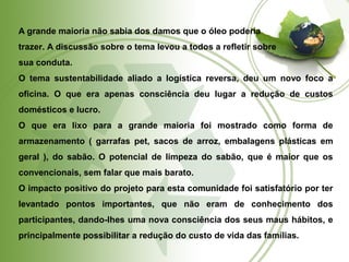 A grande maioria não sabia dos damos que o óleo poderia 
trazer. A discussão sobre o tema levou a todos a refletir sobre 
sua conduta. 
O tema sustentabilidade aliado a logística reversa, deu um novo foco a 
oficina. O que era apenas consciência deu lugar a redução de custos 
domésticos e lucro. 
O que era lixo para a grande maioria foi mostrado como forma de 
armazenamento ( garrafas pet, sacos de arroz, embalagens plásticas em 
geral ), do sabão. O potencial de limpeza do sabão, que é maior que os 
convencionais, sem falar que mais barato. 
O impacto positivo do projeto para esta comunidade foi satisfatório por ter 
levantado pontos importantes, que não eram de conhecimento dos 
participantes, dando-lhes uma nova consciência dos seus maus hábitos, e 
principalmente possibilitar a redução do custo de vida das famílias. 
 