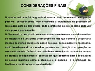 CONSIDERAÇÕES FINAIS 
O estudo realizado foi de grande riqueza a partir do momento em que foi 
possível perceber como vem crescendo a importância do processo de 
reciclagem para os dias atuais onde o problema do lixo se torna cada vez 
mais grave e preocupante. 
O óleo usado e descartado sem nenhum tratamento em nossos rios e redes 
de esgotos é só uma parte desse problema mas que começa a despertar a 
atenção de muitos grupos em nosso país que, com o incentivo necessário, 
estão transformando um resíduo poluente em energia com geração de 
renda e economia. O Brasil tem dado bons exemplos ao mundo em termos 
de práticas ecologicamente corretas em que podemos citar a reciclagem 
de alguns materiais como o alumínio e o papelão e a produção do 
biodiesel e do álcool como combustíveis. 
 