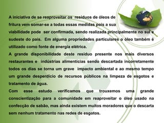 A iniciativa de se reaproveitar os resíduos de óleos de 
fritura vem somar-se a todas essas medidas pois a sua 
viabilidade pode ser confirmada, sendo realizada principalmente no sul e 
sudeste do país. Em alguma propriedades particulares o óleo também é 
utilizado como fonte de energia elétrica. 
A grande disponibilidade deste resíduo presente nos mais diversos 
restaurantes e indústrias alimentícias sendo descartada incorretamente 
todos os dias se torna um grave impacto ambiental e ao mesmo tempo 
um grande desperdício de recursos públicos na limpeza de esgotos e 
tratamento de água. 
Com esse estudo verificamos que trouxemos uma grande 
conscientização para a comunidade em reaproveitar o óleo usado na 
confecção de sabão, mas ainda existem muitos moradores que o descarta 
sem nenhum tratamento nas redes de esgotos. 
 
