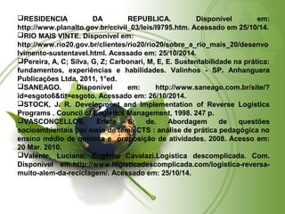 RESIDENCIA DA REPUBLICA. Disponível em: 
http://www.planalto.gov.br/ccivil_03/leis/l9795.htm. Acessado em 25/10/14. 
RIO MAIS VINTE. Disponível em: 
http://www.rio20.gov.br/clientes/rio20/rio20/sobre_a_rio_mais_20/desenvo 
lvimento-sustentavel.html. Acessado em: 25/10/2014. 
Pereira, A, C; Silva, G, Z; Carbonari, M, E, E. Sustentabilidade na prática: 
fundamentos, experiências e habilidades. Valinhos - SP. Anhanguera 
Publicações Ltda, 2011, 1°ed. 
SANEAGO. Disponível em: http://www.saneago.com.br/site/? 
id=esgoto6&tit=esgoto. Acessado em: 26/10/2014. 
STOCK, J. R. Development and Implementation of Reverse Logistics 
Programs . Council of Logistics Management, 1998. 247 p. 
VASCONCELLOS, Erlete S. de. Abordagem de questões 
socioambientais por meio de tema CTS : análise de prática pedagógica no 
ensino médio de química e proposição de atividades. 2008. Acesso em: 
20 Mar. 2010. 
Valente, Luciana; Eugênio Cavalazi.Logística descomplicada. Com. 
Disponível em:http://www.logisticadescomplicada.com/logistica-reversa-muito- 
alem-da-reciclagem/. Acessado em: 25/10/14. 
