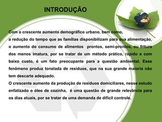 INTRODUÇÃO 
Com o crescente aumento demográfico urbano, bem como, 
a redução do tempo que as famílias disponibilizam para sua alimentação, 
o aumento do consumo de alimentos prontos, semi-prontos, ou fritura 
dos menos imatura, por se tratar de um método prático, rápido e com 
baixo custo, é um fato preocupante para a questão ambiental. Esse 
fenômeno produz tonelada de resíduos, que na sua grande maioria não 
tem descarte adequado. 
O crescente aumento da produção de resíduos domiciliares, nesse estudo 
enfatizado o óleo de cozinha, é uma questão de grande relevância para 
os dias atuais, por se tratar de uma demanda de difícil controle. 
 