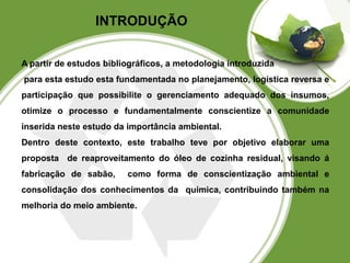 INTRODUÇÃO 
A partir de estudos bibliográficos, a metodologia introduzida 
para esta estudo esta fundamentada no planejamento, logística reversa e 
participação que possibilite o gerenciamento adequado dos insumos, 
otimize o processo e fundamentalmente conscientize a comunidade 
inserida neste estudo da importância ambiental. 
Dentro deste contexto, este trabalho teve por objetivo elaborar uma 
proposta de reaproveitamento do óleo de cozinha residual, visando á 
fabricação de sabão, como forma de conscientização ambiental e 
consolidação dos conhecimentos da química, contribuindo também na 
melhoria do meio ambiente. 
 
