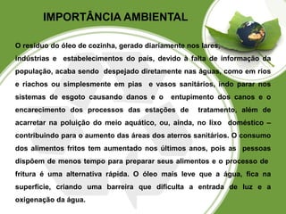 IMPORTÂNCIA AMBIENTAL 
O resíduo do óleo de cozinha, gerado diariamente nos lares, 
indústrias e estabelecimentos do país, devido à falta de informação da 
população, acaba sendo despejado diretamente nas águas, como em rios 
e riachos ou simplesmente em pias e vasos sanitários, indo parar nos 
sistemas de esgoto causando danos e o entupimento dos canos e o 
encarecimento dos processos das estações de tratamento, além de 
acarretar na poluição do meio aquático, ou, ainda, no lixo doméstico – 
contribuindo para o aumento das áreas dos aterros sanitários. O consumo 
dos alimentos fritos tem aumentado nos últimos anos, pois as pessoas 
dispõem de menos tempo para preparar seus alimentos e o processo de 
fritura é uma alternativa rápida. O óleo mais leve que a água, fica na 
superfície, criando uma barreira que dificulta a entrada de luz e a 
oxigenação da água. 
 