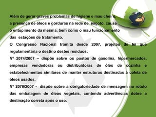 Além de gerar graves problemas de higiene e mau cheiro, 
a presença de óleos e gorduras na rede de esgoto, causa 
o entupimento da mesma, bem como o mau funcionamento 
das estações de tratamento. 
O Congresso Nacional tramita desde 2007, projetos de lei que 
regulamentaria o destino destes resíduos; 
Nº 2074/2007 – dispõe sobre os postos de gasolina, hipermercados, 
empresas vendedoras ou distribuidoras de óleo de cozinha e 
estabelecimentos similares de manter estruturas destinadas à coleta de 
óleos usados. 
Nº 2076/2007 - dispõe sobre a obrigatoriedade de mensagem no rotulo 
das embalagem de óleos vegetais, contendo advertências dobre a 
destinação correta após o uso. 
 