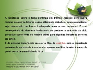 A legislação sobre o tema continua em trâmite, fazendo com que o 
resíduo de óleo de frituras usado, altamente prejudicial ao meio ambiente, 
seja descartado de forma inadequada após o seu consumo. E com 
consequência do descarte inadequado do produto, a sua volta ao ciclo 
produtivo como fonte de matéria prima para algumas industrias se torna 
ais difícil. 
É de extrema importância reciclar o óleo de cozinha, pois a capacidade 
poluente da substância é muito alta: apenas um litro de óleo é capaz de 
poluir cerca de um milhão de litros 
CONGRESSO NACIONAL - Praça dos Três Poderes - Brasília, DF - CEP 70160-900 
PROJETO DE LEI N.º 2.074, DE 2007 (Do Sr. William Woo) 
9 Projeto de Lei, William Woo - PSDB/SP 
 