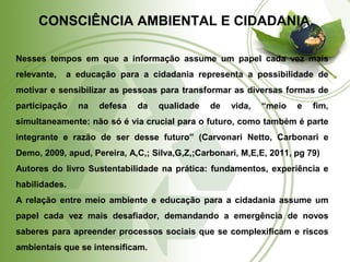 CONSCIÊNCIA AMBIENTAL E CIDADANIA. 
Nesses tempos em que a informação assume um papel cada vez mais 
relevante, a educação para a cidadania representa a possibilidade de 
motivar e sensibilizar as pessoas para transformar as diversas formas de 
participação na defesa da qualidade de vida, “meio e fim, 
simultaneamente: não só é via crucial para o futuro, como também é parte 
integrante e razão de ser desse futuro” (Carvonari Netto, Carbonari e 
Demo, 2009, apud, Pereira, A,C,; Silva,G,Z,;Carbonari, M,E,E, 2011, pg 79) 
Autores do livro Sustentabilidade na prática: fundamentos, experiência e 
habilidades. 
A relação entre meio ambiente e educação para a cidadania assume um 
papel cada vez mais desafiador, demandando a emergência de novos 
saberes para apreender processos sociais que se complexificam e riscos 
ambientais que se intensificam. 
 