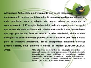 A Educação Ambiental é um instrumento que busca disseminar 
um novo estilo de vida, por intermédio de uma nova postura em relação ao 
meio ambiente, com a criação de novos valores e mudança de 
comportamento. A Educação Ambiental é realizada a partir da concepção 
que se tem de meio ambiente, não obstante o fato de todos concordarem 
que algo precisa ser feito em relação à crise ambiental, ainda existem 
divergências entre diferentes pontos de vista, sobre o que fazer e como 
gerir as questões ambientais. Essas divergências envolvem diversos 
grupos sociais, seus projetos e visões de mundo (VASCONCELLOS, 
2008). 
"São objetivos fundamentais da educação ambiental: I - o 
desenvolvimento de uma compreensão integrada do meio 
ambiente em suas múltiplas e complexas relações, 
envolvendo aspectos ecológicos, legais, psicológicos, 
políticos, sociais, culturais, econômicos, científicos, e 
éticos." (Art. 5° da Lei no 9.795: Brasil, 1999). 
 