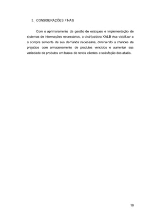 10
3. CONSIDERAÇÕES FINAIS
Com o aprimoramento da gestão de estoques e implementação de
sistemas de informações necessários, a distribuidora KALB visa viabilizar a
a compra somente de sua demanda necessária, diminuindo a chances de
prejuízos com armazenamento de produtos vencidos e aumentar sua
variedade de produtos em busca de novos clientes e satisfação dos atuais.
 