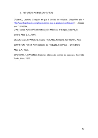 12
5. REFERENCIAS BIBLIOGRÁFICAS
COELHO, Leandro Callegari. O que é Gestão de estoque. Disponível em <
http://www.logisticadescomplicada.com/o-que-e-gestao-de-estoques/> Acesso
em 17/11/2014.
DIAS, Marco Aurélio P.Administração de Matérias. 4° Edição. São Paulo:
Editora Atlas S. A., 1995.
SLACK, Nigel, CHAMBERS, Stuart, HARLAND, Christine, HARRISON, Alan,
JOHNSTON, Robert. Administração da Produção, São Paulo – SP: Editora
Atlas S.A., 1997.
SPEKMAM, R. SWEENEY. Sistemas básicos de controle de estoques. 2 ed. São
Paulo, Atlas, 2006.
 