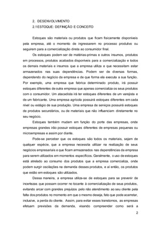 2
2. DESENVOLVIMENTO
2.1ESTOQUE: DEFINIÇÃO E CONCEITO
Estoques são materiais ou produtos que ficam fisicamente disponíveis
pela empresa, até o momento de ingressarem no processo produtivo ou
seguirem para a comercialização direta ao consumidor final.
Os estoques podem ser de matérias-primas e outros insumos, produtos
em processos, produtos acabados disponíveis para a comercialização e todos
os demais materiais e insumos que a empresa utiliza e que necessitam estar
armazenados nas suas dependências. Podem ser de diversas formas,
dependendo do negócio da empresa e de que forma ela executa a sua função.
Por exemplo, uma empresa que fabrica determinado produto, irá possuir
estoques diferentes de outra empresa que apenas comercializa os seus produtos
com o consumidor. Um atacadista irá ter estoques diferentes de um varejista e
de um fabricante. Uma empresa agrícola possuirá estoques diferentes em cada
nível ou estágio de sua produção. Uma empresa de serviços possuirá estoques
de produtos secundários, ou de materiais que não influenciam diretamente no
seu negócio.
Estoques também mudam em função do porte das empresas, onde
empresas grandes irão possuir estoques diferentes de empresas pequenas ou
microempresas e assim por diante.
Pode-se perceber que os estoques são todos os materiais, sejam de
qualquer espécie, que a empresa necessita utilizar na realização de seus
negócios empresariais e que ficam armazenados nas dependências da empresa
para serem utilizados em momentos específicos. Geralmente, o uso de estoques
está atrelado ao consumo dos produtos que a empresa comercializa, onde
podem surgir oscilações na demanda desses produtos, e aí então, os produtos
que estão em estoques são utilizados.
Dessa maneira, a empresa utiliza-se de estoques para se prevenir de
incertezas que possam ocorrer no tocante à comercialização de seus produtos,
evitando arcar com grandes prejuízos pelo não atendimento ao seu cliente pela
falta dos produtos no momento em que o mesmo deseja, fato que pode acarretar,
inclusive, a perda do cliente. Assim, para evitar esses transtornos, as empresas
efetuam previsões da demanda, visando compreender como será a
 