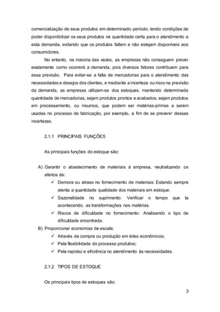 3
comercialização de seus produtos em determinado período, tendo condições de
poder disponibilizar os seus produtos na quantidade certa para o atendimento a
esta demanda, evitando que os produtos faltem e não estejam disponíveis aos
consumidores.
No entanto, na maioria das vezes, as empresas não conseguem prever
exatamente como ocorrerá a demanda, pois diversos fatores contribuem para
essa previsão. Para evitar-se a falta de mercadorias para o atendimento das
necessidades e desejos dos clientes, e mediante a incerteza ou risco na previsão
da demanda, as empresas utilizam-se dos estoques, mantendo determinada
quantidade de mercadorias, sejam produtos prontos e acabados, sejam produtos
em processamento, ou insumos, que podem ser matérias-primas a serem
usadas no processo de fabricação, por exemplo, a fim de se prevenir dessas
incertezas.
2.1.1 PRINCIPAIS FUNÇÕES
As principais funções do estoque são:
A) Garantir o abastecimento de materiais á empresa, neutralizando os
efeitos de:
 Demora ou atraso no fornecimento de materiais: Estando sempre
atenta a quantidade qualidade dos materiais em estoque.
 Sazonalidade no suprimento: Verificar o tempo que ta
acontecendo, as transformações nos matérias.
 Riscos de dificuldade no fornecimento: Analisando o tipo de
dificuldade encontrada.
B) Proporcionar economias de escala:
 Através da compra ou produção em lotes econômicos;
 Pela flexibilidade do processo produtivo;
 Pela rapidez e eficiência no atendimento ás necessidades.
2.1.2 TIPOS DE ESTOQUE
Os principais tipos de estoques são:
 