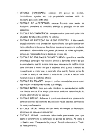 4
 ESTOQUE CONSIGNADO: estoques em posse de clientes,
distribuidores, agentes, etc, cuja propriedade continua sendo do
fabricante por acordo entre eles;
 ESTOQUE DE ANTECIPAÇÃO: estoque formado para nivelar as
flutuações previsíveis na demanda, entrega ou produção de um item
específico;
 ESTOQUE DE CONTINGÊNCIA: estoque mantido para cobrir potenciais
situações de falha extraordinária no sistema;
 ESTOQUE DE PROTEÇÃO OU HEDGE INVENTORY: é feito quando
excepcionalmente está previsto um acontecimento que pode colocar em
risco o abastecimento normal de estoque e gerar uma quebra na produção
e/ou vendas. Normalmente são greves, problemas de novas legislações,
período de negociação de nova tabela de preços, etc;
 ESTOQUE DE SEGURANÇA OU SAFETY STOCK: quantidade mantida
em estoque para suprir nas ocasiões em que a demanda é maior do que
a esperada e/ou quando a oferta para repor estoque ou de matéria-prima
para fabricá-la é menor do que a esperada e/ou quando o tempo de
ressuprimento é maior que o esperado e/ou quando houver erros de
controle de estoque que levam o sistema de controle a indicar mais
material do que a existência efetiva;
 ESTOQUE EM TRÂNSITO: tempo no qual as mercadorias permanecem
nos veículos de transporte durante sua entrega;
 ESTOQUE INATIVO: itens que estão obsoletos ou que não tiveram saída
nos últimos tempos. Este tempo pode variar, conforme determinação do
próprio administrador do estoque;
 ESTOQUE MÁXIMO: Refere-se à quantidade determinada previamente
para que ocorra o acionamento da parada de novos pedidos, por motivos
de espaço ou financeiro;
 ESTOQUE MÉDIO: metade do lote médio de compra ou fabricação,
adicionado ao estoque de segurança;
 ESTOQUE MÍNIMO: quantidade determinada previamente para que
ocorra o acionamento da solicitação do pedido de compra. Às vezes é
confundido com "Estoque de Segurança". Também denominado "Ponto
de Ressuprimento";
 