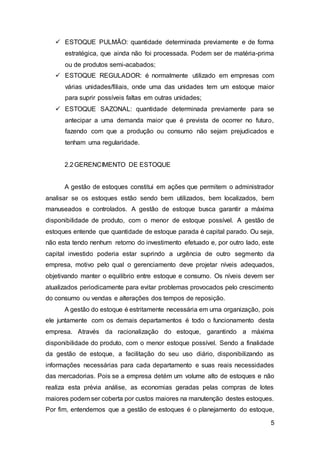 5
 ESTOQUE PULMÃO: quantidade determinada previamente e de forma
estratégica, que ainda não foi processada. Podem ser de matéria-prima
ou de produtos semi-acabados;
 ESTOQUE REGULADOR: é normalmente utilizado em empresas com
várias unidades/filiais, onde uma das unidades tem um estoque maior
para suprir possíveis faltas em outras unidades;
 ESTOQUE SAZONAL: quantidade determinada previamente para se
antecipar a uma demanda maior que é prevista de ocorrer no futuro,
fazendo com que a produção ou consumo não sejam prejudicados e
tenham uma regularidade.
2.2GERENCIMENTO DE ESTOQUE
A gestão de estoques constitui em ações que permitem o administrador
analisar se os estoques estão sendo bem utilizados, bem localizados, bem
manuseados e controlados. A gestão de estoque busca garantir a máxima
disponibilidade de produto, com o menor de estoque possível. A gestão de
estoques entende que quantidade de estoque parada é capital parado. Ou seja,
não esta tendo nenhum retorno do investimento efetuado e, por outro lado, este
capital investido poderia estar suprindo a urgência de outro segmento da
empresa, motivo pelo qual o gerenciamento deve projetar níveis adequados,
objetivando manter o equilíbrio entre estoque e consumo. Os níveis devem ser
atualizados periodicamente para evitar problemas provocados pelo crescimento
do consumo ou vendas e alterações dos tempos de reposição.
A gestão do estoque é estritamente necessária em uma organização, pois
ele juntamente com os demais departamentos é todo o funcionamento desta
empresa. Através da racionalização do estoque, garantindo a máxima
disponibilidade do produto, com o menor estoque possível. Sendo a finalidade
da gestão de estoque, a facilitação do seu uso diário, disponibilizando as
informações necessárias para cada departamento e suas reais necessidades
das mercadorias. Pois se a empresa detém um volume alto de estoques e não
realiza esta prévia análise, as economias geradas pelas compras de lotes
maiores podem ser coberta por custos maiores na manutenção destes estoques.
Por fim, entendemos que a gestão de estoques é o planejamento do estoque,
 
