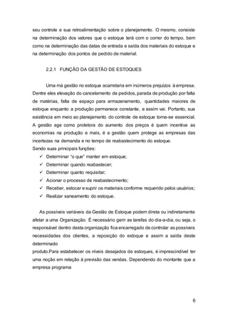 6
seu controle e sua retroalimentação sobre o planejamento. O mesmo, consiste
na determinação dos valores que o estoque terá com o correr do tempo, bem
como na determinação das datas de entrada e saída dos materiais do estoque e
na determinação dos pontos de pedido de material.
2.2.1 FUNÇÃO DA GESTÃO DE ESTOQUES
Uma má gestão no estoque acarretaria em inúmeros prejuízos à empresa.
Dentre eles elevação do cancelamento de pedidos, parada de produção por falta
de matérias, falta de espaço para armazenamento, quantidades maiores de
estoque enquanto a produção permanece constante, e assim vai. Portanto, sua
existência em meio ao planejamento do controle de estoque torna-se essencial.
A gestão age como protetora do aumento dos preços é quem incentiva as
economias na produção e mais, é a gestão quem protege as empresas das
incertezas na demanda e no tempo de reabastecimento do estoque.
Sendo suas principais funções:
 Determinar “o que” manter em estoque;
 Determinar quando reabastecer;
 Determinar quanto requisitar;
 Acionar o processo de reabastecimento;
 Receber, estocar e suprir os materiais conforme requerido pelos usuários;
 Realizar saneamento do estoque.
As possíveis variáveis da Gestão de Estoque podem direta ou indiretamente
afetar a uma Organização. É necessário gerir as tarefas do dia-a-dia, ou seja, o
responsável dentro desta organização fica encarregado de controlar as possíveis
necessidades dos clientes, a reposição do estoque e assim a saída deste
determinado
produto.Para estabelecer os níveis desejados de estoques, é imprescindível ter
uma noção em relação à previsão das vendas. Dependendo do montante que a
empresa programa
 