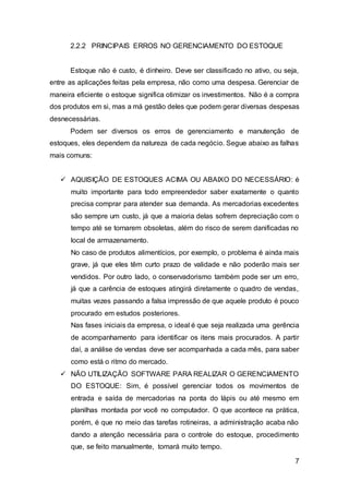7
2.2.2 PRINCIPAIS ERROS NO GERENCIAMENTO DO ESTOQUE
Estoque não é custo, é dinheiro. Deve ser classificado no ativo, ou seja,
entre as aplicações feitas pela empresa, não como uma despesa. Gerenciar de
maneira eficiente o estoque significa otimizar os investimentos. Não é a compra
dos produtos em si, mas a má gestão deles que podem gerar diversas despesas
desnecessárias.
Podem ser diversos os erros de gerenciamento e manutenção de
estoques, eles dependem da natureza de cada negócio. Segue abaixo as falhas
mais comuns:
 AQUISIÇÃO DE ESTOQUES ACIMA OU ABAIXO DO NECESSÁRIO: é
muito importante para todo empreendedor saber exatamente o quanto
precisa comprar para atender sua demanda. As mercadorias excedentes
são sempre um custo, já que a maioria delas sofrem depreciação com o
tempo até se tornarem obsoletas, além do risco de serem danificadas no
local de armazenamento.
No caso de produtos alimentícios, por exemplo, o problema é ainda mais
grave, já que eles têm curto prazo de validade e não poderão mais ser
vendidos. Por outro lado, o conservadorismo também pode ser um erro,
já que a carência de estoques atingirá diretamente o quadro de vendas,
muitas vezes passando a falsa impressão de que aquele produto é pouco
procurado em estudos posteriores.
Nas fases iniciais da empresa, o ideal é que seja realizada uma gerência
de acompanhamento para identificar os itens mais procurados. A partir
daí, a análise de vendas deve ser acompanhada a cada mês, para saber
como está o ritmo do mercado.
 NÃO UTILIZAÇÃO SOFTWARE PARA REALIZAR O GERENCIAMENTO
DO ESTOQUE: Sim, é possível gerenciar todos os movimentos de
entrada e saída de mercadorias na ponta do lápis ou até mesmo em
planilhas montada por você no computador. O que acontece na prática,
porém, é que no meio das tarefas rotineiras, a administração acaba não
dando a atenção necessária para o controle do estoque, procedimento
que, se feito manualmente, tomará muito tempo.
 