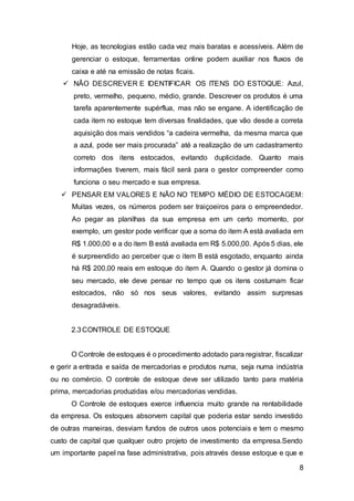 8
Hoje, as tecnologias estão cada vez mais baratas e acessíveis. Além de
gerenciar o estoque, ferramentas online podem auxiliar nos fluxos de
caixa e até na emissão de notas ficais.
 NÃO DESCREVER E IDENTIFICAR OS ITENS DO ESTOQUE: Azul,
preto, vermelho, pequeno, médio, grande. Descrever os produtos é uma
tarefa aparentemente supérflua, mas não se engane. A identificação de
cada item no estoque tem diversas finalidades, que vão desde a correta
aquisição dos mais vendidos “a cadeira vermelha, da mesma marca que
a azul, pode ser mais procurada” até a realização de um cadastramento
correto dos itens estocados, evitando duplicidade. Quanto mais
informações tiverem, mais fácil será para o gestor compreender como
funciona o seu mercado e sua empresa.
 PENSAR EM VALORES E NÃO NO TEMPO MÉDIO DE ESTOCAGEM:
Muitas vezes, os números podem ser traiçoeiros para o empreendedor.
Ao pegar as planilhas da sua empresa em um certo momento, por
exemplo, um gestor pode verificar que a soma do item A está avaliada em
R$ 1.000,00 e a do item B está avaliada em R$ 5.000,00. Após 5 dias, ele
é surpreendido ao perceber que o item B está esgotado, enquanto ainda
há R$ 200,00 reais em estoque do item A. Quando o gestor já domina o
seu mercado, ele deve pensar no tempo que os itens costumam ficar
estocados, não só nos seus valores, evitando assim surpresas
desagradáveis.
2.3CONTROLE DE ESTOQUE
O Controle de estoques é o procedimento adotado para registrar, fiscalizar
e gerir a entrada e saída de mercadorias e produtos numa, seja numa indústria
ou no comércio. O controle de estoque deve ser utilizado tanto para matéria
prima, mercadorias produzidas e/ou mercadorias vendidas.
O Controle de estoques exerce influencia muito grande na rentabilidade
da empresa. Os estoques absorvem capital que poderia estar sendo investido
de outras maneiras, desviam fundos de outros usos potenciais e tem o mesmo
custo de capital que qualquer outro projeto de investimento da empresa.Sendo
um importante papel na fase administrativa, pois através desse estoque e que e
 