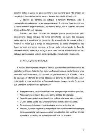 9
possível saber o quanto se pode comprar o que comprar para não chegar ao
desperdício de matérias ou ate mesmo da falta de material em estoque.
O objetivo do controle de estoque é também financeiro, pois a
manutenção de estoques é cara e o gerenciamento do estoque deve permitir que
o capital investido seja minimizado. Ao mesmo tempo, não é possível para uma
empresa trabalhar sem estoque.
Portanto, um bom controle de estoque passa primeiramente pelo
planejamento desse estoque. De forma semelhante, os níveis dos estoques
estão sujeitos á velocidade da demanda. Se a constância da procura sobre o
material for maior que o tempo de ressuprimento, ou estas providências não
forem tomadas em tempo oportuno, a fim de evitar a interrupção do fluxo de
reabastecimento, teremos a situação de ruptura ou de esvaziamento do seu
estoque, com prejuízos visíveis para a produção, manutenção, vendas etc.
2.4AVALIAÇÃO DO ESTOQUE
A maioria das empresas chegam á falência por imobilizar elevadas somas de
capital em estoques, faltando-lhes recursos financeiros para capital de giro. Uma
atividade importante dentro do conjunto da gestão de estoque é prever o valor
do estoque em intervalo de tempo adequado e gerenciá-lo, comparando-o com
o planejado, e tomar as devidas ações quando houver desvios de rota. Os fatores
que justificam a avaliação de estoque são:
 Assegurar que o capital imobilizado em estoques seja o mínimo possível;
 Assegurar que estejam de acordo com a política da empresa;
 Garantir que a valorização do estoque reflita exatamente seu conteúdo;
 O valor desse capital seja uma ferramenta de tomada de decisão;
 Evitar desperdícios como obsolescência, roubos, extravios etc.
 Portanto, torna-se imperiosa uma perfeita avaliação financeira do estoque
para proporcionar informações exatas e atualizadas das matérias-primas
e produtos em estoques sob-responsabilidade da empresa.
 