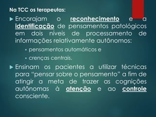 Na TCC os terapeutas:
 Encorajam o reconhecimento e a
identificação de pensamentos patológicos
em dois níveis de processamento de
informações relativamente autônomos:
 pensamentos automáticos e
 crenças centrais.
 Ensinam os pacientes a utilizar técnicas
para “pensar sobre o pensamento” a fim de
atingir a meta de trazer as cognições
autônomas à atenção e ao controle
consciente.
 