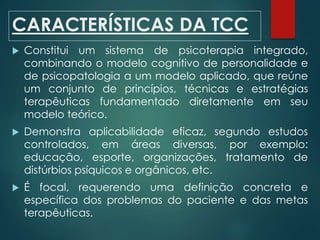 CARACTERÍSTICAS DA TCC
 Constitui um sistema de psicoterapia integrado,
combinando o modelo cognitivo de personalidade e
de psicopatologia a um modelo aplicado, que reúne
um conjunto de princípios, técnicas e estratégias
terapêuticas fundamentado diretamente em seu
modelo teórico.
 Demonstra aplicabilidade eficaz, segundo estudos
controlados, em áreas diversas, por exemplo:
educação, esporte, organizações, tratamento de
distúrbios psíquicos e orgânicos, etc.
 É focal, requerendo uma definição concreta e
específica dos problemas do paciente e das metas
terapêuticas.
 