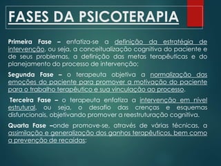 FASES DA PSICOTERAPIA
Primeira Fase – enfatiza-se a definição da estratégia de
intervenção, ou seja, a conceitualização cognitiva do paciente e
de seus problemas, a definição das metas terapêuticas e do
planejamento do processo de intervenção;
Segunda Fase – o terapeuta objetiva a normalização das
emoções do paciente para promover a motivação do paciente
para o trabalho terapêutico e sua vinculação ao processo.
Terceira Fase – o terapeuta enfatiza a intervenção em nível
estrutural, ou seja, o desafio das crenças e esquemas
disfuncionais, objetivando promover a reestruturação cognitiva.
Quarta Fase –onde promove-se, através de várias técnicas, a
assimilação e generalização dos ganhos terapêuticos, bem como
a prevenção de recaídas;
 