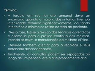 Término:
• A terapia em seu formato semanal deve ser
encerrada quando a maioria dos sintomas tiver sua
intensidade reduzida significativamente, causando
interferência mínima na rotina de vida do paciente.
• Nessa fase, faz-se a revisão das técnicas aprendidas
e orienta-se para a prática contínua das mesmas,
visando-se assim, a manutenção da melhora clínica.
• Deve-se também atentar para a recaídas e seus
potenciais desencadeantes.
• Finalmente, as consultas podem ser espaçadas ao
longo de um período, até a alta propriamente dita.
 