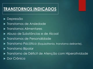  Depressão
 Transtornos de Ansiedade
 Transtornos Alimentares
 Abuso de Substâncias e de Álcool
 Transtornos de Personalidade
 Transtorno Psicótico (Esquizofrenia, transtorno delirante).
 Transtorno Bipolar
 Transtorno de Déficit de Atenção com Hiperatividade
 Dor Crônica
TRANSTORNOS INDICADOS
 