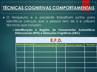  O terapeuta e o paciente trabalham juntos para
identificar crenças que a pessoa tem de si e utilizam
técnicas que incluem:
 Identificação e Registro de Pensamentos Automáticos
Disfuncionais (RPD) e Distorções Cognitivas (ABC);
TÉCNICAS COGNITIVAS COMPORTAMENTAIS
Dia/hora Situação Pensamento Automático Emoção Resposta adaptativa Resultado
 