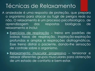 Técnicas de Relaxamento
A ansiedade é uma resposta de proteção, que prepara
o organismo para atacar ou fugir de perigos reais ou
não. O relaxamento é um processo psicofisiológico, de
aprendizagem das respostas biológicas de
relaxamento e inclui:
 Exercícios de respiração – treino em padrões de
baixas taxas de respiração, inspiração-expiração
profundas e amplas e respirações diafragmáticas.
Esse treino distrai o paciente, dando-lhe sensação
de controle sobre o organismo.
 Relaxamento muscular progressivo – tensionar e
relaxar diferentes grupos musculares para obtenção
de um estado de conforto e bem-estar.
 