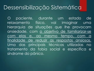 Dessensibilização Sistemática
O paciente, durante um estado de
relaxamento físico, vai imaginar uma
hierarquia de situações que lhe provocam
ansiedade, com o objetivo de familiarizar-se
com elas e, ao mesmo tempo, com a
finalidade de reduzir as respostas ansiosas.
Uma das principais técnicas utilizadas no
tratamento da fobia social e específica e
síndrome do pânico.
 
