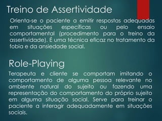 Treino de Assertividade
Orienta-se o paciente a emitir respostas adequadas
em situações específicas ou pelo ensaio
comportamental (procedimento para o treino da
assertividade). É uma técnica eficaz no tratamento da
fobia e da ansiedade social.
Role-Playing
Terapeuta e cliente se comportam imitando o
comportamento de alguma pessoa relevante no
ambiente natural do sujeito ou fazendo uma
representação do comportamento do próprio sujeito
em alguma situação social. Serve para treinar o
paciente a interagir adequadamente em situações
sociais.
 