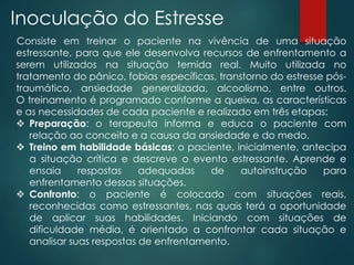 Inoculação do Estresse
Consiste em treinar o paciente na vivência de uma situação
estressante, para que ele desenvolva recursos de enfrentamento a
serem utilizados na situação temida real. Muito utilizada no
tratamento do pânico, fobias específicas, transtorno do estresse pós-
traumático, ansiedade generalizada, alcoolismo, entre outros.
O treinamento é programado conforme a queixa, as características
e as necessidades de cada paciente e realizado em três etapas:
 Preparação: o terapeuta informa e educa o paciente com
relação ao conceito e a causa da ansiedade e do medo.
 Treino em habilidade básicas: o paciente, inicialmente, antecipa
a situação crítica e descreve o evento estressante. Aprende e
ensaia respostas adequadas de autoinstrução para
enfrentamento dessas situações.
 Confronto: o paciente é colocado com situações reais,
reconhecidas como estressantes, nas quais terá a oportunidade
de aplicar suas habilidades. Iniciando com situações de
dificuldade média, é orientado a confrontar cada situação e
analisar suas respostas de enfrentamento.
 