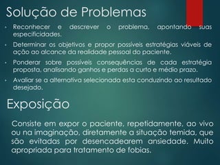 • Reconhecer e descrever o problema, apontando suas
especificidades.
• Determinar os objetivos e propor possíveis estratégias viáveis de
ação ao alcance da realidade pessoal do paciente.
• Ponderar sobre possíveis consequências de cada estratégia
proposta, analisando ganhos e perdas a curto e médio prazo.
• Avaliar se a alternativa selecionada esta conduzindo ao resultado
desejado.
Solução de Problemas
Exposição
Consiste em expor o paciente, repetidamente, ao vivo
ou na imaginação, diretamente a situação temida, que
são evitadas por desencadearem ansiedade. Muito
apropriada para tratamento de fobias.
 
