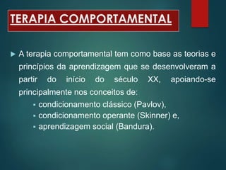 TERAPIA COMPORTAMENTAL
 A terapia comportamental tem como base as teorias e
princípios da aprendizagem que se desenvolveram a
partir do início do século XX, apoiando-se
principalmente nos conceitos de:
 condicionamento clássico (Pavlov),
 condicionamento operante (Skinner) e,
 aprendizagem social (Bandura).
 