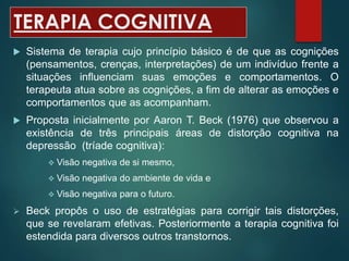 TERAPIA COGNITIVA
 Sistema de terapia cujo princípio básico é de que as cognições
(pensamentos, crenças, interpretações) de um indivíduo frente a
situações influenciam suas emoções e comportamentos. O
terapeuta atua sobre as cognições, a fim de alterar as emoções e
comportamentos que as acompanham.
 Proposta inicialmente por Aaron T. Beck (1976) que observou a
existência de três principais áreas de distorção cognitiva na
depressão (tríade cognitiva):
 Visão negativa de si mesmo,
 Visão negativa do ambiente de vida e
 Visão negativa para o futuro.
 Beck propôs o uso de estratégias para corrigir tais distorções,
que se revelaram efetivas. Posteriormente a terapia cognitiva foi
estendida para diversos outros transtornos.
 