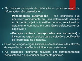  Os modelos principais de disfunção no processamento de
informações são baseados em:
Pensamentos automáticos - são cognições que
aparecem rapidamente em uma determinada situação
e não estão sujeitos à análise racional, relacionados,
geralmente, com base em uma lógica defeituosa (erros
cognitivos);
Crenças centrais (incorporadas aos esquemas) -
incluem as regras básicas para a seleção e codificação
da informação no ambiente.
 Estas construções organizacionais são desenvolvidas através
da experiência da infância e influências posteriores.
 As distorções cognitivas resultam em comportamentos
desajustados e que causam sofrimento psiquico.
 