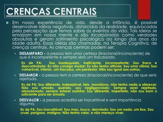 CRENÇAS CENTRAIS
 Em nossa experiência de vida, desde a infância, é possível
desenvolver idéias negativas, distorcidas da realidade, equivocadas
pela percepção que temos sobre os eventos da vida. Tais ideias se
enraizam em nossa mente e são incorporadas como verdades
absolutas e geram sofrimento psicológico ao longo dos anos da
idade adulta. Essas idéias são chamadas, na Terapia Cognitiva, de
crenças centrais. As crenças centrais podem ser:
 DESAMPARO - a pessoa tem uma certeza (irracional/inconsciente) de
que é incompetente e sempre será um fracassado.
Ex de PA: Sou inadequado, ineficiente, incompetente; Sou fraco e
descontrolado; Eu não consigo mudar; Eu não tenho atitude; Sou uma vítima; Sou
vulnerável, inferior, um fracasso, um perdedor; Não sou igual aos outros.
 DESAMOR - a pessoa tem a certeza (irracional/inconsciente) de que será
rejeitada.
Ex de PA: Sou diferente, indesejável, feio, monótono, não tenho nada a oferecer;
Não sou amado, querido, sou negligenciado; Sempre serei rejeitado,
abandonado, sempre estarei sozinho; Sou diferente, imperfeito, não sou bom o
suficiente para ser amado.
 DESVALOR - a pessoa acredita ser inaceitável e sem importância
alguma.
Ex de PA: Sou inaceitável; Sou mau, louco, derrotado; Sou um nada, um lixo. Sou
cruel, perigoso, maligno; Não tenho valor, e não mereço viver.
 