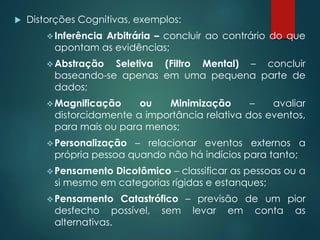  Distorções Cognitivas, exemplos:
Inferência Arbitrária – concluir ao contrário do que
apontam as evidências;
Abstração Seletiva (Filtro Mental) – concluir
baseando-se apenas em uma pequena parte de
dados;
Magnificação ou Minimização – avaliar
distorcidamente a importância relativa dos eventos,
para mais ou para menos;
Personalização – relacionar eventos externos a
própria pessoa quando não há indícios para tanto;
Pensamento Dicotômico – classificar as pessoas ou a
si mesmo em categorias rígidas e estanques;
Pensamento Catastrófico – previsão de um pior
desfecho possível, sem levar em conta as
alternativas.
 