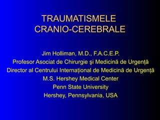 TRAUMATISMELETRAUMATISMELE
CRANIO-CEREBRALECRANIO-CEREBRALE
Jim Holliman, M.D., F.A.C.E.P.
Profesor Asociat de Chirurgie şi Medicină de Urgenţă
Director al Centrului Internaţional de Medicină de Urgenţă
M.S. Hershey Medical Center
Penn State University
Hershey, Pennsylvania, USA
 