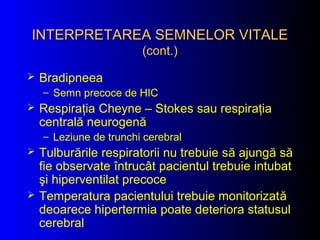  Bradipneea
– Semn precoce de HIC
 Respiraţia Cheyne – Stokes sau respiraţia
centrală neurogenă
– Leziune de trunchi cerebral
 Tulburările respiratorii nu trebuie să ajungă să
fie observate întrucât pacientul trebuie intubat
şi hiperventilat precoce
 Temperatura pacientului trebuie monitorizată
deoarece hipertermia poate deteriora statusul
cerebral
INTERPRETAREA SEMNELOR VITALEINTERPRETAREA SEMNELOR VITALE
(cont.)(cont.)
 
