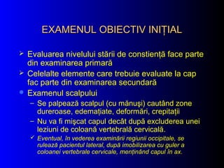 EXAMENUL OBIECTIV INIŢIALEXAMENUL OBIECTIV INIŢIAL
 Evaluarea nivelului stării de constienţă face parte
din examinarea primară
 Celelalte elemente care trebuie evaluate la cap
fac parte din examinarea secundară
 Examenul scalpului
– Se palpează scalpul (cu mănuşi) cautând zone
dureroase, edemaţiate, deformări, crepitaţii
– Nu va fi mişcat capul decât după excluderea unei
leziuni de coloană vertebrală cervicală.
 Eventual, în vederea examinării regiunii occipitale, se
rulează pacientul lateral, după imobilizarea cu guler a
coloanei vertebrale cervicale, menţinând capul în ax.
 