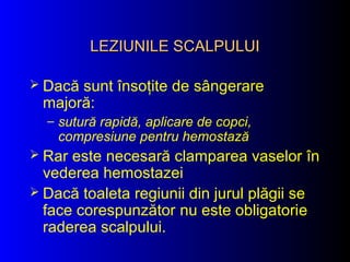 LEZIUNILE SCALPULUILEZIUNILE SCALPULUI
 Dacă sunt însoţite de sângerare
majoră:
– sutură rapidă, aplicare de copci,
compresiune pentru hemostază
 Rar este necesară clamparea vaselor în
vederea hemostazei
 Dacă toaleta regiunii din jurul plăgii se
face corespunzător nu este obligatorie
raderea scalpului.
 