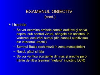 EXAMENUL OBIECTIVEXAMENUL OBIECTIV
(cont.)(cont.)
 Urechile
– Se vor examina ambele canale auditive şi se va
aspira, sub control vizual, sângele din acestea, în
vederea localizării sursei (din canalul auditiv sau
din interiorul urechii)
– Semnul Battle (echimoză în zona mastoidelor)
– Nasul, gâtul şi faţa
– Se vor verifica scurgerile din nas şi ureche pe o
hârtie de filtru (semnul “inelului” indicând LCR)
 