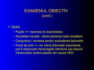 Ochii
– Pupile >> marimea & reactivitatea
– Acuitatea vizuală - dacă pacientul este conştient
– Conjuctiva / corneea pentru excluderea leziunilor
– Fund de ochi >> rar oferă informaţii importante,
pot fi observate hemoragiile retiniene sau leziuni
intraoculare (edem papilar din cauza HIC)
EXAMENUL OBIECTIVEXAMENUL OBIECTIV
(cont.)(cont.)
 
