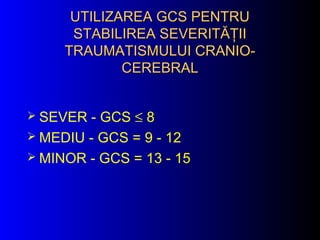 UTILIZAREA GCS PENTRUUTILIZAREA GCS PENTRU
STABILIREA SEVERITĂŢIISTABILIREA SEVERITĂŢII
TRAUMATISMULUI CRANIO-TRAUMATISMULUI CRANIO-
CEREBRALCEREBRAL
 SEVER - GCS ≤ 8
 MEDIU - GCS = 9 - 12
 MINOR - GCS = 13 - 15
 