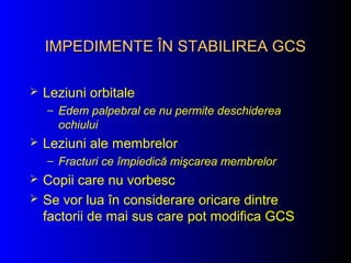 IMPEDIMENTE ÎN STABILIREA GCSIMPEDIMENTE ÎN STABILIREA GCS
 Leziuni orbitale
– Edem palpebral ce nu permite deschiderea
ochiului
 Leziuni ale membrelor
– Fracturi ce împiedică mişcarea membrelor
 Copii care nu vorbesc
 Se vor lua în considerare oricare dintre
factorii de mai sus care pot modifica GCS
 