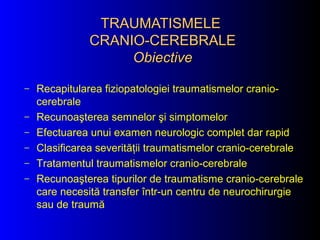 TRAUMATISMELETRAUMATISMELE
CRANIO-CEREBRALECRANIO-CEREBRALE
ObiectiveObiective
– Recapitularea fiziopatologiei traumatismelor cranio-
cerebrale
– Recunoaşterea semnelor şi simptomelor
– Efectuarea unui examen neurologic complet dar rapid
– Clasificarea severităţii traumatismelor cranio-cerebrale
– Tratamentul traumatismelor cranio-cerebrale
– Recunoaşterea tipurilor de traumatisme cranio-cerebrale
care necesită transfer într-un centru de neurochirurgie
sau de traumă
 