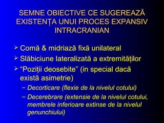SEMNE OBIECTIVE CE SUGEREAZĂSEMNE OBIECTIVE CE SUGEREAZĂ
EXISTENŢA UNUI PROCES EXPANSIVEXISTENŢA UNUI PROCES EXPANSIV
INTRACRANIANINTRACRANIAN
 Comă & midriază fixă unilateral
 Slăbiciune lateralizată a extremităţilor
 “Poziţii deosebite” (in special dacă
există asimetrie)
– Decorticare (flexie de la nivelul cotului)
– Decerebrare (extensie de la nivelul cotului,
membrele inferioare extinse de la nivelul
genunchiului)
 