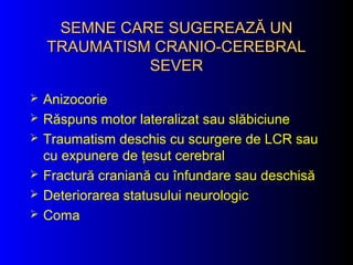 SEMNE CARE SUGEREASEMNE CARE SUGEREAZĂ UNZĂ UN
TRAUMATISM CRANIO-CEREBRALTRAUMATISM CRANIO-CEREBRAL
SEVERSEVER
 Anizocorie
 Răspuns motor lateralizat sau slăbiciune
 Traumatism deschis cu scurgere de LCR sau
cu expunere de ţesut cerebral
 Fractură craniană cu înfundare sau deschisă
 Deteriorarea statusului neurologic
 Coma
 