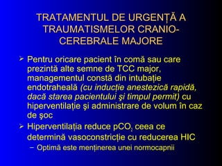 TRATAMENTUL DE URGENŢĂ ATRATAMENTUL DE URGENŢĂ A
TRAUMATISMELOR CRANIO-TRAUMATISMELOR CRANIO-
CEREBRALE MAJORECEREBRALE MAJORE
 Pentru oricare pacient în comă sau care
prezintă alte semne de TCC major,
managementul constă din intubaţie
endotraheală (cu inducţie anestezică rapidă,
dacă starea pacientului şi timpul permit) cu
hiperventilaţie şi administrare de volum în caz
de şoc
 Hiperventilaţia reduce pCO2 ceea ce
determină vasoconstricţie cu reducerea HIC
– Optimă este menţinerea unei normocapnii
 